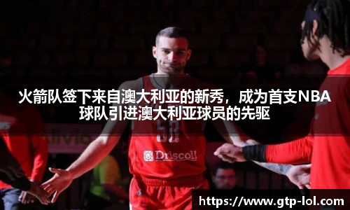火箭队签下来自澳大利亚的新秀，成为首支NBA球队引进澳大利亚球员的先驱