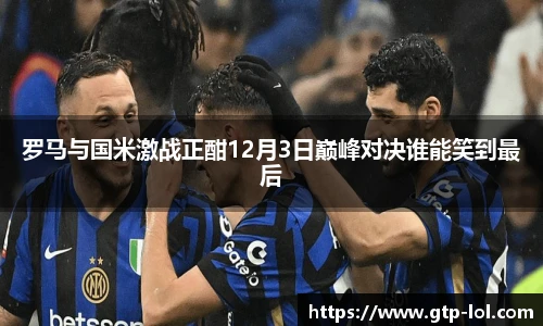 罗马与国米激战正酣12月3日巅峰对决谁能笑到最后